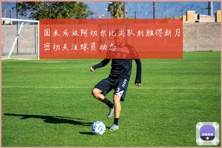 国米或放阿切尔比离队利雅得新月密切关注球员动态
