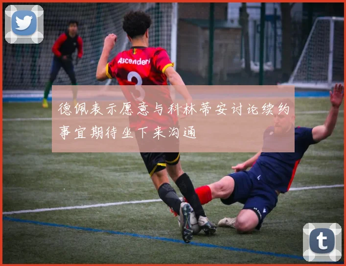 德佩表示愿意与科林蒂安讨论续约事宜期待坐下来沟通