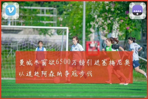 曼城冬窗欲6500万镑引进塞梅尼奥以追赶阿森纳争冠步伐