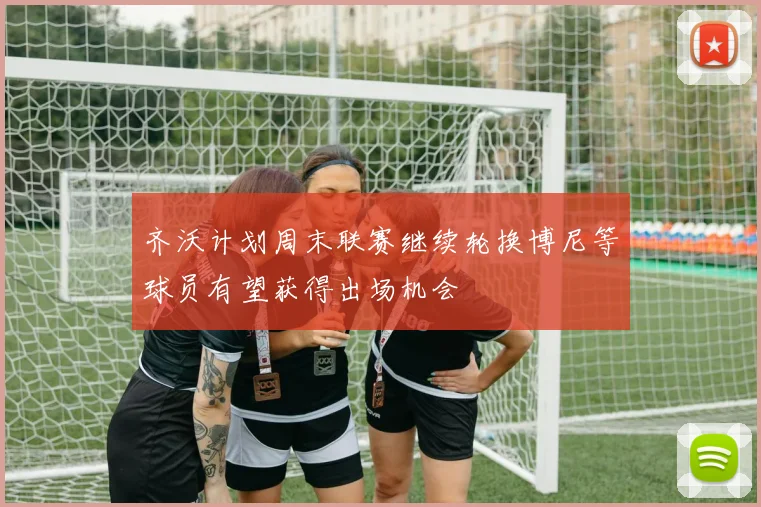 齐沃计划周末联赛继续轮换博尼等球员有望获得出场机会