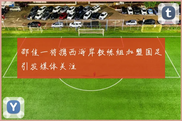 邵佳一将携西海岸教练组加盟国足引发媒体关注