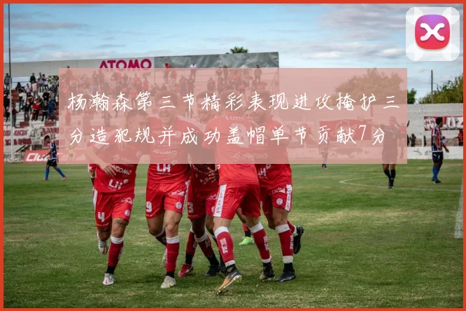 杨瀚森第三节精彩表现进攻掩护三分造犯规并成功盖帽单节贡献7分