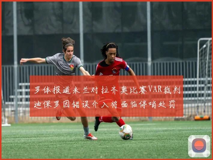 罗体报道米兰对拉齐奥比赛VAR裁判迪保罗因错误介入将面临停哨处罚