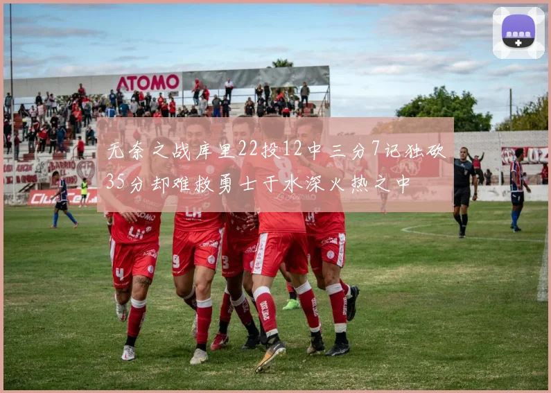 无奈之战库里22投12中三分7记独砍35分却难救勇士于水深火热之中