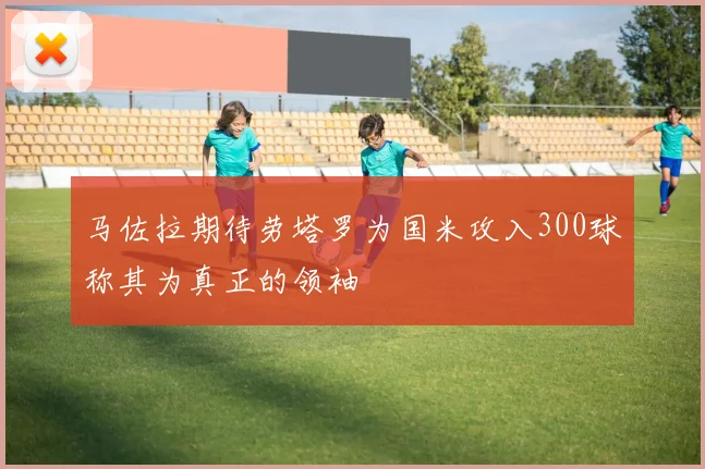 马佐拉期待劳塔罗为国米攻入300球称其为真正的领袖