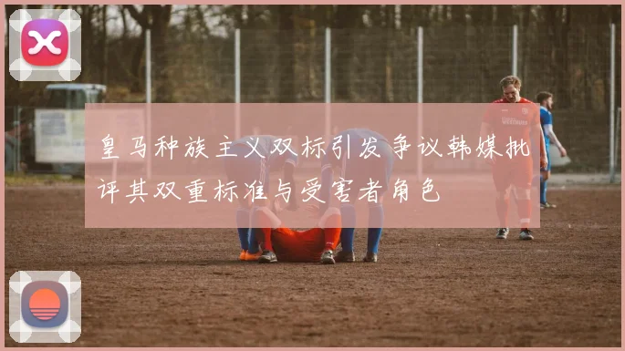 皇马种族主义双标引发争议韩媒批评其双重标准与受害者角色