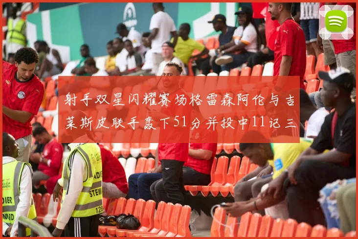 射手双星闪耀赛场格雷森阿伦与吉莱斯皮联手轰下51分并投中11记三分球