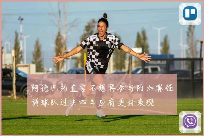 阿德巴约直言不想再参与附加赛强调球队过去四年应有更好表现