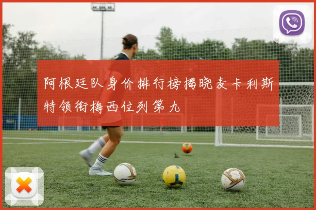 阿根廷队身价排行榜揭晓麦卡利斯特领衔梅西位列第九