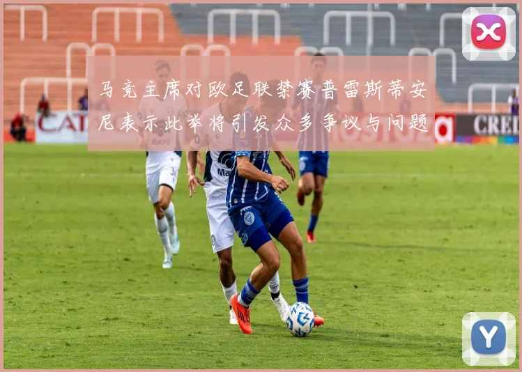 马竞主席对欧足联禁赛普雷斯蒂安尼表示此举将引发众多争议与问题