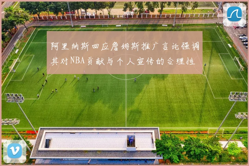 阿里纳斯回应詹姆斯推广言论强调其对NBA贡献与个人宣传的合理性