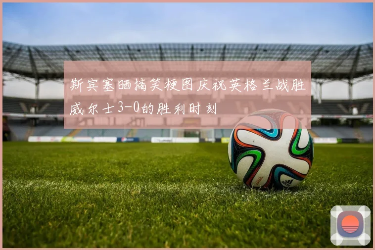 斯宾塞晒搞笑梗图庆祝英格兰战胜威尔士3-0的胜利时刻