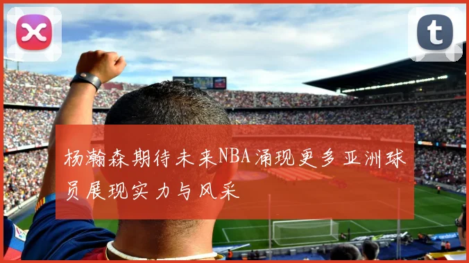 杨瀚森期待未来NBA涌现更多亚洲球员展现实力与风采