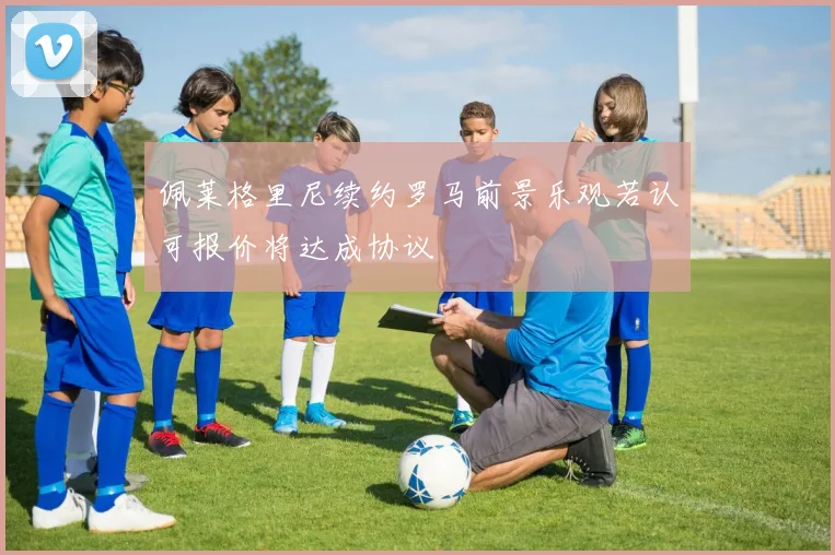 佩莱格里尼续约罗马前景乐观若认可报价将达成协议