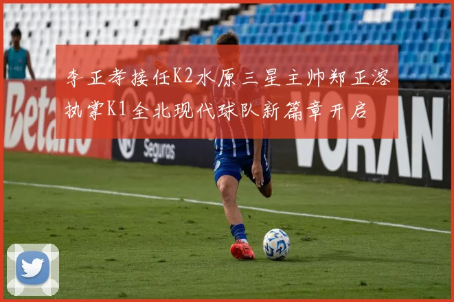 李正孝接任K2水原三星主帅郑正溶执掌K1全北现代球队新篇章开启