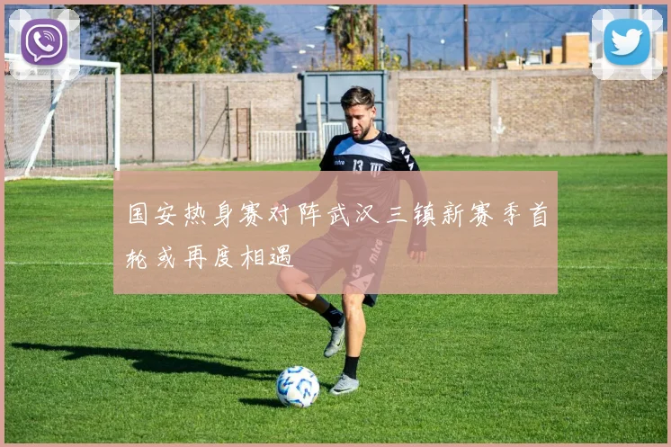 国安热身赛对阵武汉三镇新赛季首轮或再度相遇