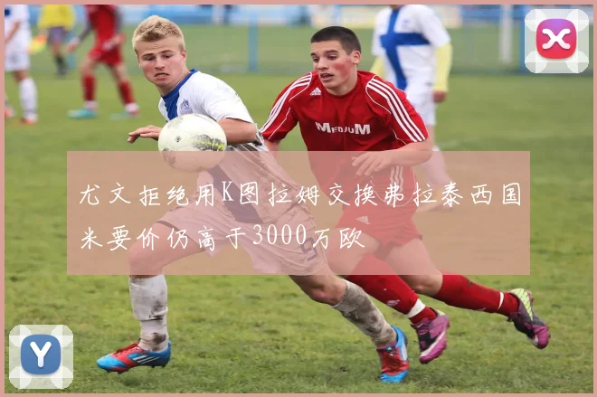 尤文拒绝用K图拉姆交换弗拉泰西国米要价仍高于3000万欧