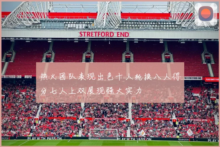 热火团队表现出色十人轮换八人得分七人上双展现强大实力