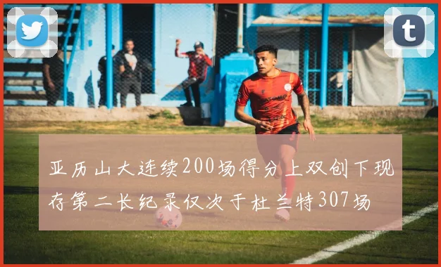 亚历山大连续200场得分上双创下现存第二长纪录仅次于杜兰特307场