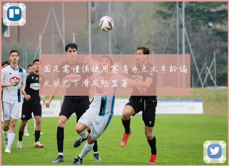国足需谨慎使用塞鸟蒋光太年龄偏大状态下滑风险显著
