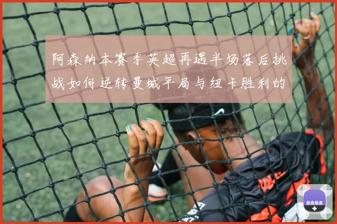 阿森纳本赛季英超再遇半场落后挑战如何逆转曼城平局与纽卡胜利的启示