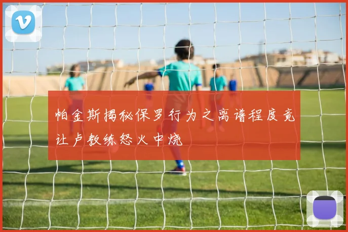 帕金斯揭秘保罗行为之离谱程度竟让卢教练怒火中烧