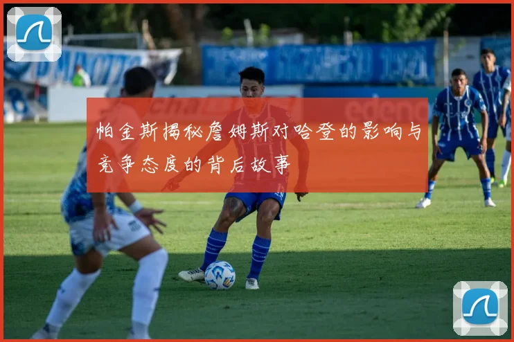 帕金斯揭秘詹姆斯对哈登的影响与竞争态度的背后故事