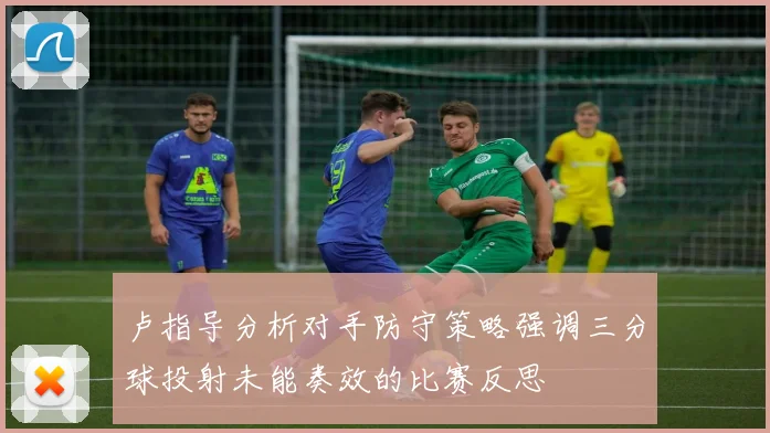 卢指导分析对手防守策略强调三分球投射未能奏效的比赛反思