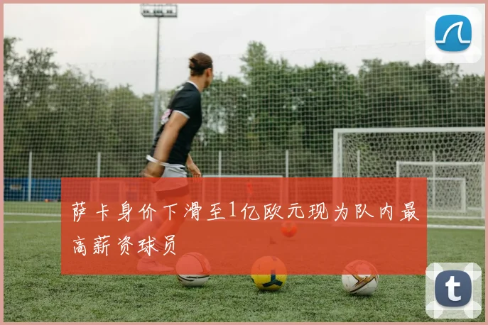 萨卡身价下滑至1亿欧元现为队内最高薪资球员
