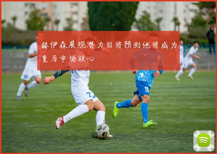 赫伊森展现潜力旧将预测他将成为皇马中场核心