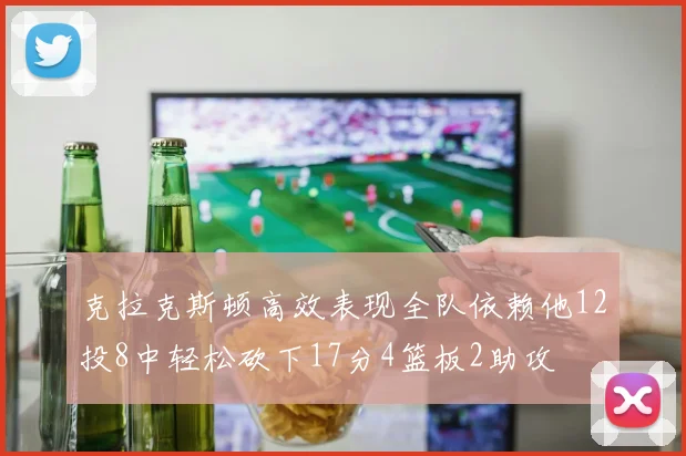克拉克斯顿高效表现全队依赖他12投8中轻松砍下17分4篮板2助攻