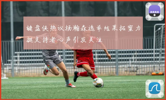 键盘侠热议杨瀚森选举结果拓蜜力挺支持者心声引发关注